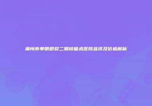 潮州市单侧唇裂二期修复术医院选择及价格解析