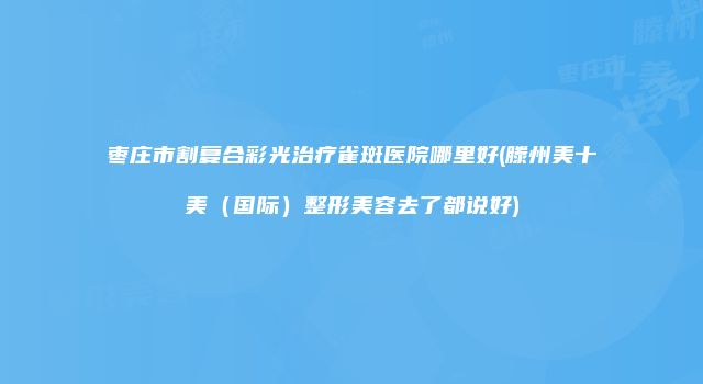 枣庄市割复合彩光治疗雀斑医院哪里好(滕州美十美（国际）整形美容去了都说好)