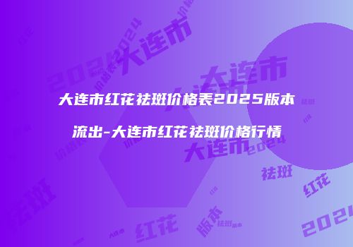 大连市红花祛斑价格表2025版本流出-大连市红花祛斑价格行情