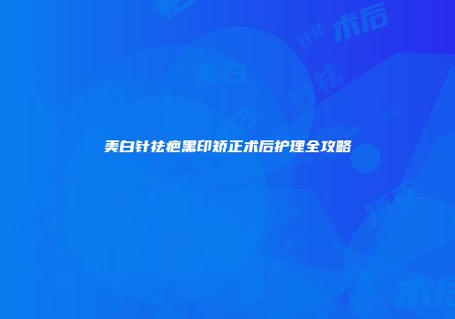 美白针祛疤黑印矫正术后护理全攻略