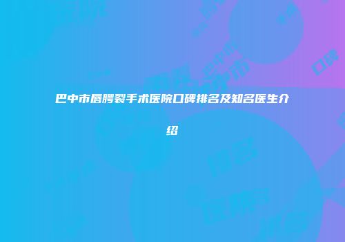 巴中市唇腭裂手术医院口碑排名及知名医生介绍