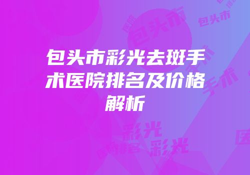 包头市彩光去斑手术医院排名及价格解析