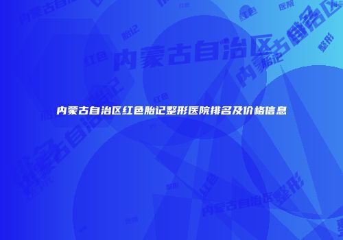 内蒙古自治区红色胎记整形医院排名及价格信息