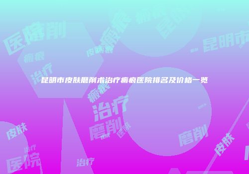 昆明市皮肤磨削术治疗瘢痕医院排名及价格一览