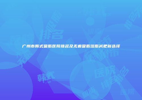 广州市韩式吸脂医院排名及无痕吸脂溶脂减肥新选择