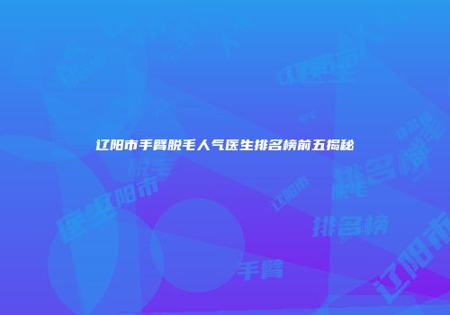 辽阳市手臂脱毛人气医生排名榜前五揭秘