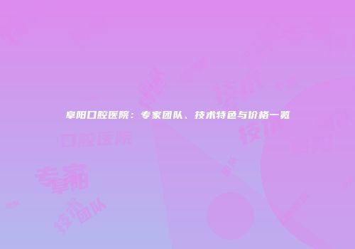 阜阳口腔医院：专家团队、技术特色与价格一览