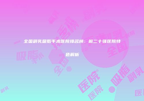 全国副乳吸脂手术医院排名榜：前二十强医院特色解析