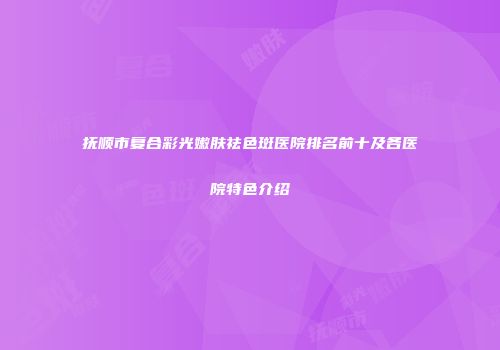 抚顺市复合彩光嫩肤祛色斑医院排名前十及各医院特色介绍