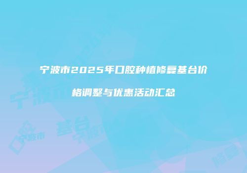 宁波市2025年口腔种植修复基台价格调整与优惠活动汇总