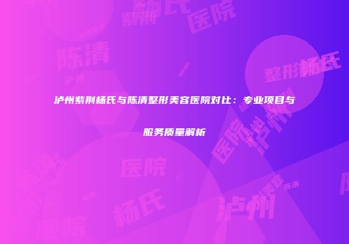 泸州紫荆杨氏与陈清整形美容医院对比：专业项目与服务质量解析