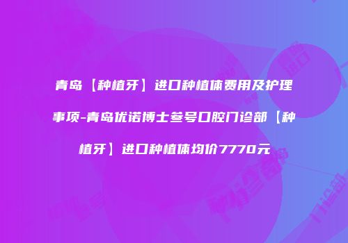 青岛【种植牙】进口种植体费用及护理事项-青岛优诺博士叁号口腔门诊部【种植牙】进口种植体均价7770元