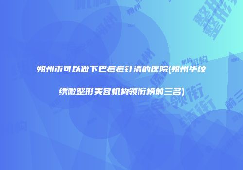 朔州市可以做下巴痘痘针清的医院(朔州华纹绣微整形美容机构领衔榜前三名)