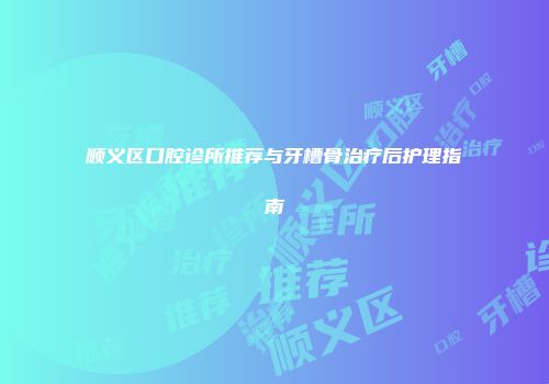顺义区口腔诊所推荐与牙槽骨治疗后护理指南