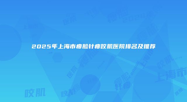 2025年上海市瘦脸针瘦咬肌医院排名及推荐
