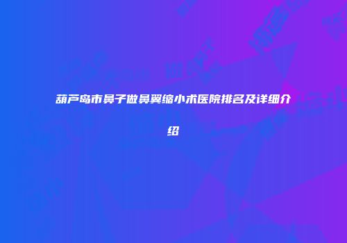 葫芦岛市鼻子做鼻翼缩小术医院排名及详细介绍