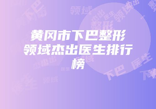 黄冈市下巴整形领域杰出医生排行榜