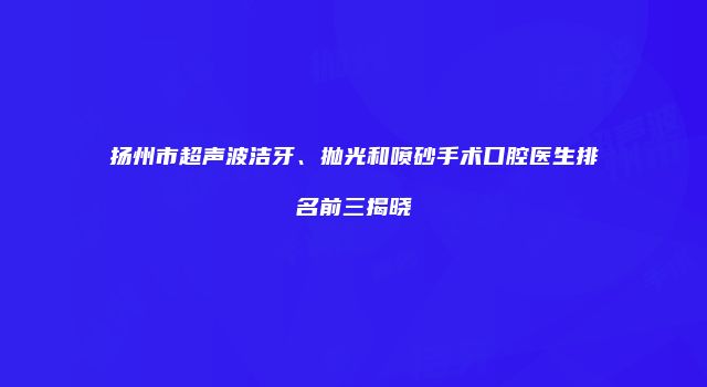 扬州市超声波洁牙、抛光和喷砂手术口腔医生排名前三揭晓