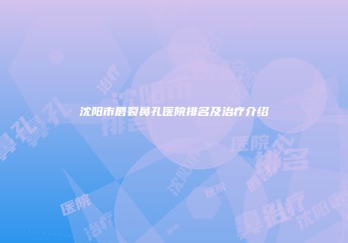 沈阳市唇裂鼻孔医院排名及治疗介绍