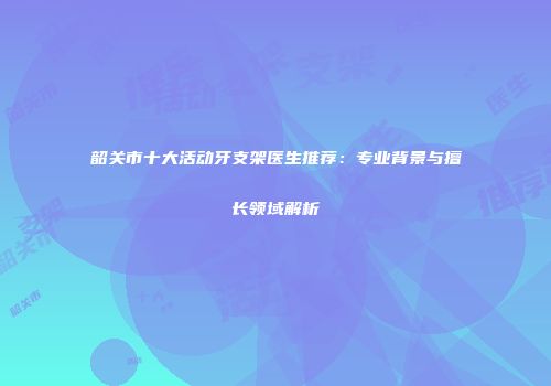 韶关市十大活动牙支架医生推荐：专业背景与擅长领域解析