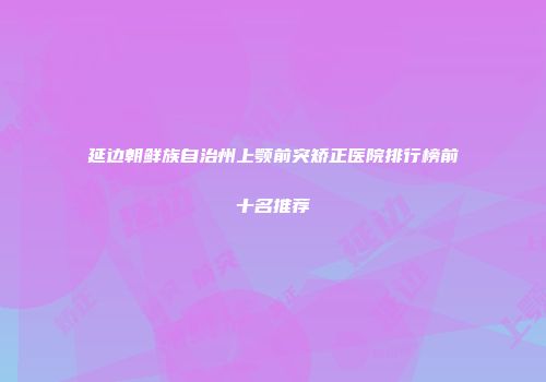 延边朝鲜族自治州上颚前突矫正医院排行榜前十名推荐