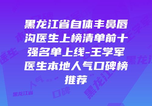 黑龙江省自体丰鼻唇沟医生上榜清单前十强名单上线-王学军医生本地人气口碑榜推荐