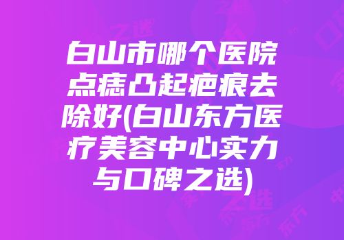 白山市哪个医院点痣凸起疤痕去除好(白山东方医疗美容中心实力与口碑之选)