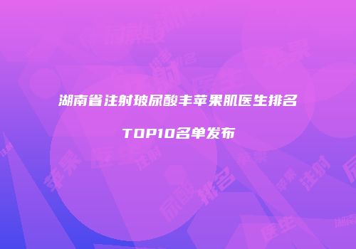 湖南省注射玻尿酸丰苹果肌医生排名TOP10名单发布