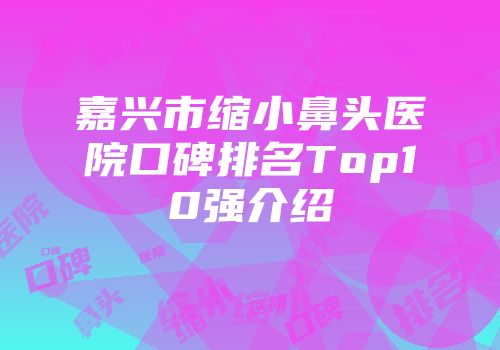 嘉兴市缩小鼻头医院口碑排名Top10强介绍