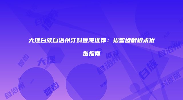 大理白族自治州牙科医院推荐：拔智齿截根术优选指南