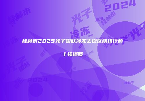 桂林市2025光子嫩肤冷冻去斑医院排行前十强揭晓