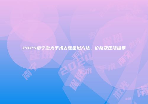 2025南宁激光手术去除雀斑方法、价格及医院推荐