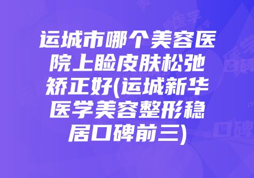运城市哪个美容医院上睑皮肤松弛矫正好(运城新华医学美容整形稳居口碑前三)