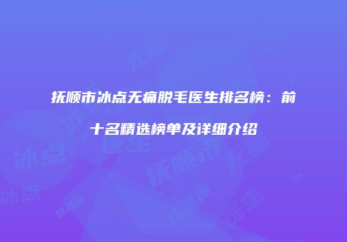 抚顺市冰点无痛脱毛医生排名榜：前十名精选榜单及详细介绍