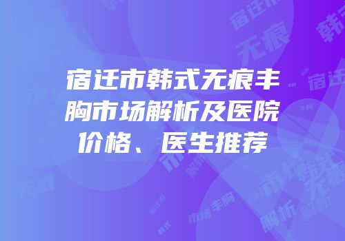 宿迁市韩式无痕丰胸市场解析及医院价格、医生推荐