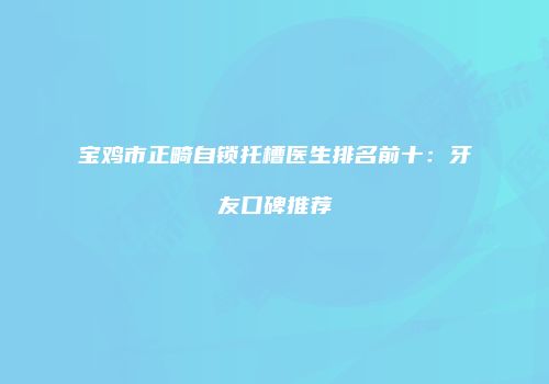 宝鸡市正畸自锁托槽医生排名前十：牙友口碑推荐