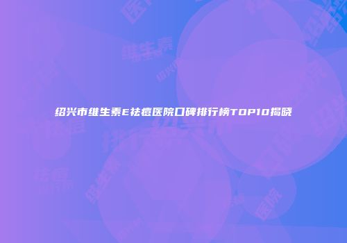 绍兴市维生素E祛痘医院口碑排行榜TOP10揭晓