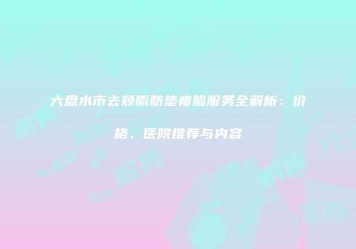 六盘水市去颊脂肪垫瘦脸服务全解析：价格、医院推荐与内容