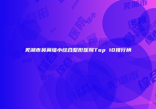 芜湖市鼻翼缩小综合整形医院Top 10排行榜