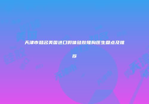 天津市知名美国进口假体硅胶隆胸医生盘点及推荐
