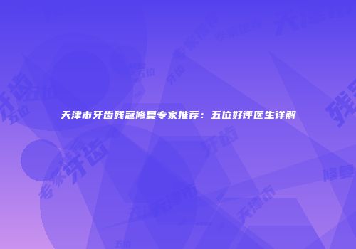天津市牙齿残冠修复专家推荐：五位好评医生详解