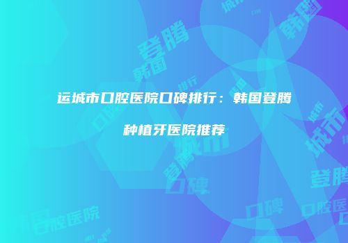 运城市口腔医院口碑排行：韩国登腾种植牙医院推荐
