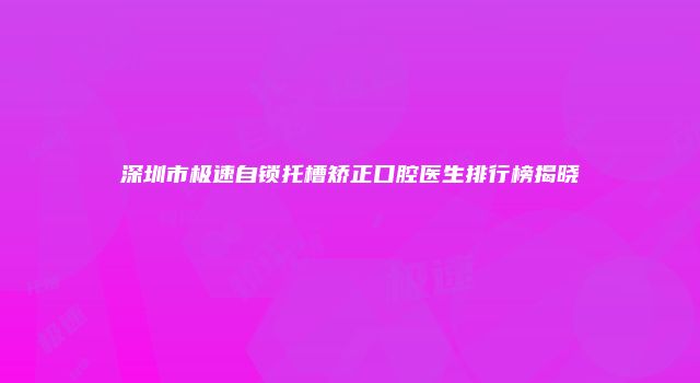 深圳市极速自锁托槽矫正口腔医生排行榜揭晓