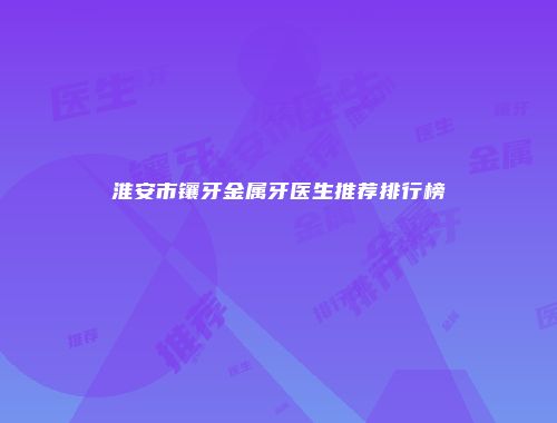 淮安市镶牙金属牙医生推荐排行榜