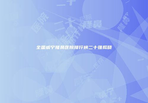 全国威宁隆鼻医院排行榜二十强揭晓