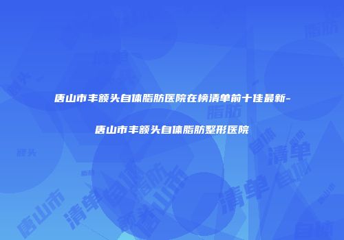 唐山市丰额头自体脂肪医院在榜清单前十佳最新-唐山市丰额头自体脂肪整形医院