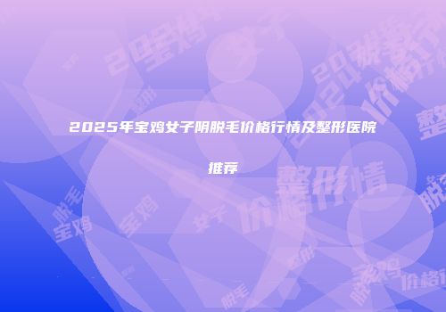 2025年宝鸡女子阴脱毛价格行情及整形医院推荐