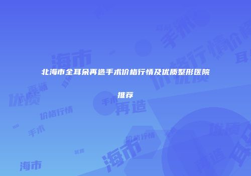 北海市全耳朵再造手术价格行情及优质整形医院推荐