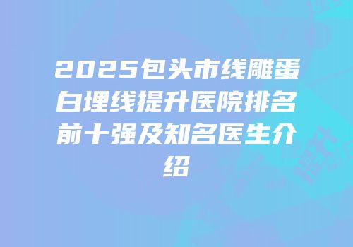 2025包头市线雕蛋白埋线提升医院排名前十强及知名医生介绍