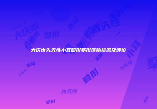 大庆市先天性小耳畸形整形医院排名及评价